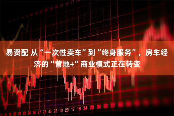 易资配 从“一次性卖车”到“终身服务”，房车经济的“营地+”商业模式正在转变