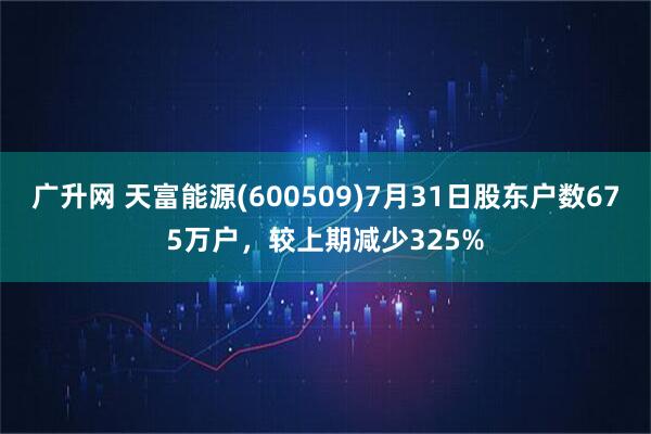 广升网 天富能源(600509)7月31日股东户数675万户，较上期减少325%