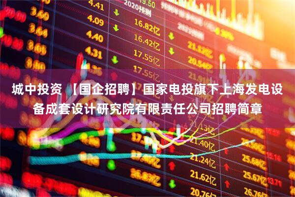 城中投资 【国企招聘】国家电投旗下上海发电设备成套设计研究院有限责任公司招聘简章