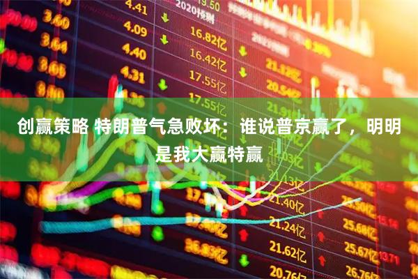 创赢策略 特朗普气急败坏：谁说普京赢了，明明是我大赢特赢