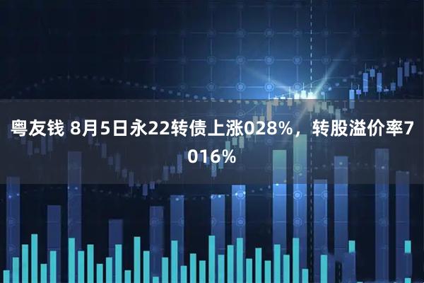 粤友钱 8月5日永22转债上涨028%，转股溢价率7016%