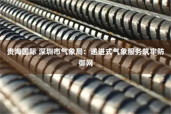 贵海国际 深圳市气象局：递进式气象服务筑牢防御网