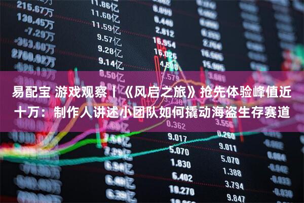 易配宝 游戏观察丨《风启之旅》抢先体验峰值近十万：制作人讲述小团队如何撬动海盗生存赛道