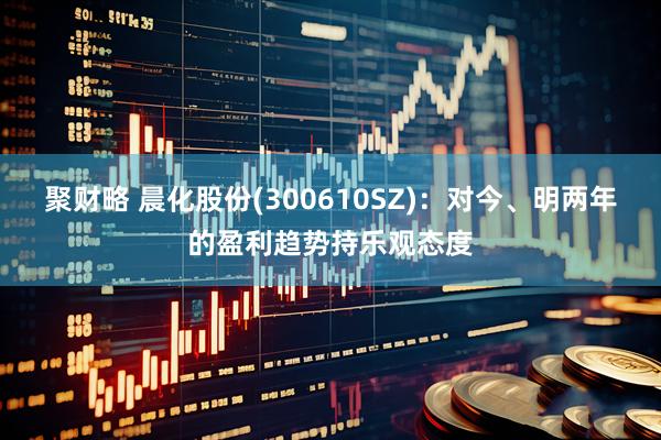 聚财略 晨化股份(300610SZ)：对今、明两年的盈利趋势持乐观态度